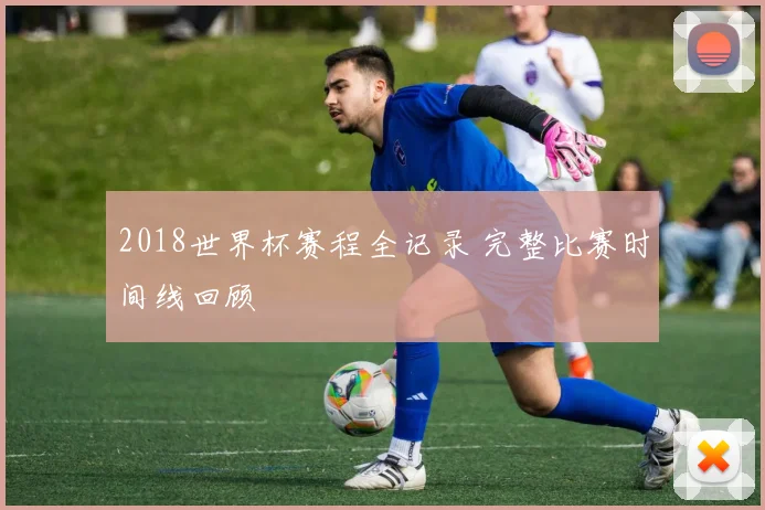 2018世界杯赛程全记录 完整比赛时间线回顾